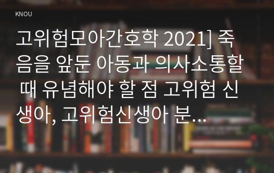 고위험모아간호학 2021] 죽음을 앞둔 아동과 의사소통할 때 유념해야 할 점 고위험 신생아, 고위험신생아 분류기준, 고위험 신생아 감소, 고위험 신생아 체온유지, 중환아간호단위의 특성, 중환아실 간호사, 중환아실아동의 간호중재