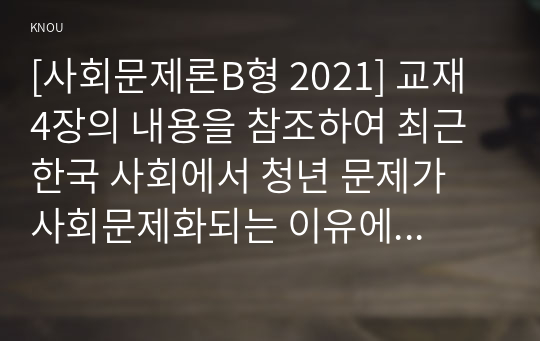 [사회문제론B형 2021] 교재 4장의 내용을 참조하여 최근 한국 사회에서 청년 문제가 사회문제화되는 이유에 관해 설명하고, 그 대안에 대해서 서술하시오.