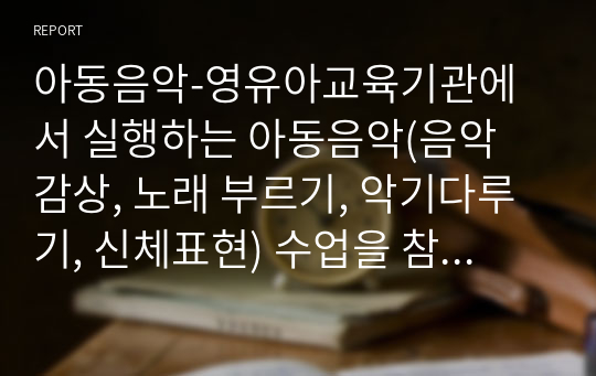 아동음악-영유아교육기관에서 실행하는 아동음악(음악 감상, 노래 부르기, 악기다루기, 신체표현) 수업을 참관하고 수업내용과 자신의 느낀 점을 서술하시오