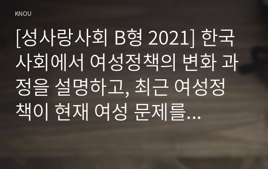 [성사랑사회 B형 2021] 한국사회에서 여성정책의 변화 과정을 설명하고, 최근 여성정책이 현재 여성 문제를 해결하는데 효과적인지 평가하시오. 그리고 앞으로 한국 여성정책이 나아갈 방향에 대한 자신의 생각을 서술하시오.