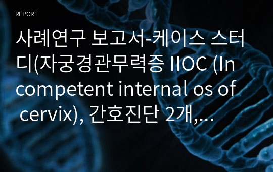 사례연구 보고서-케이스 스터디(자궁경관무력증 IIOC (Incompetent internal os of cervix), 간호진단 2개, 간호과정 2개