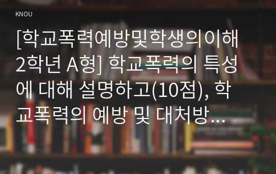 [학교폭력예방및학생의이해 2학년 A형] 학교폭력의 특성에 대해 설명하고(10점), 학교폭력의 예방 및 대처방안(20점)에 대해 논하시오