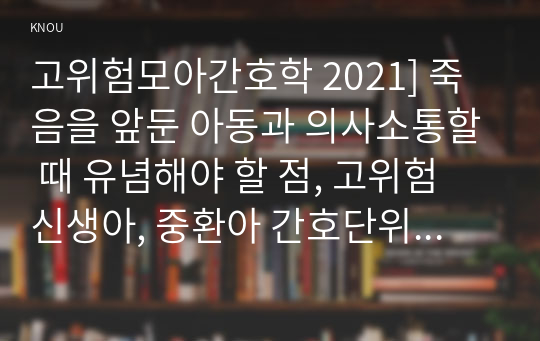 고위험모아간호학 2021] 죽음을 앞둔 아동과 의사소통할 때 유념해야 할 점, 고위험 신생아, 중환아 간호단위의 특성