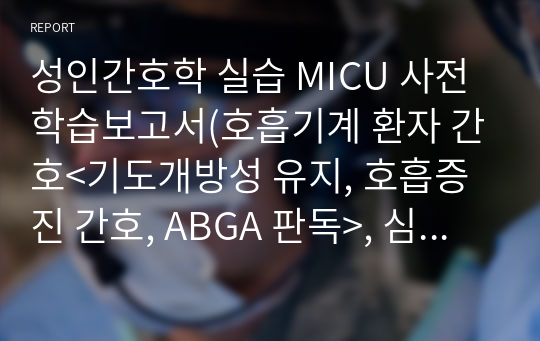 성인간호학 실습 MICU 사전학습보고서(호흡기계 환자 간호&lt;기도개방성 유지, 호흡증진 간호, ABGA 판독&gt;, 심장계 환자간호&lt;심장계 약물, 심전도 리듬 및 치료, 특수검사&gt;, 무의식 환자 간호&lt;신경학적 증상 감시, 개인위생 간호, 진정 섬망, 통증 도구&gt;, 중환자실 감염관리&lt;중환자실 감염관리 지침&gt;)