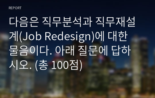 다음은 직무분석과 직무재설계(Job Redesign)에 대한 물음이다. 아래 질문에 답하시오. (총 100점)