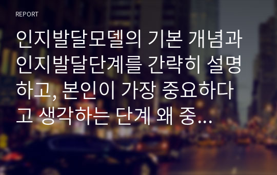 인지발달모델의 기본 개념과 인지발달단계를 간략히 설명하고, 본인이 가장 중요하다고 생각하는 단계 왜 중요하다고 생각하는지 서술하시오