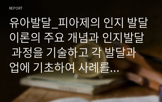 유아발달_피아제의 인지 발달이론의 주요 개념과 인지발달 과정을 기술하고 각 발달과업에 기초하여 사례를 들어 설명하기