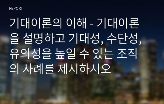 기대이론의 이해 - 기대이론을 설명하고 기대성, 수단성, 유의성을 높일 수 있는 조직의 사례를 제시하시오