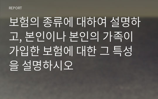 보험의 종류에 대하여 설명하고, 본인이나 본인의 가족이 가입한 보험에 대한 그 특성을 설명하시오