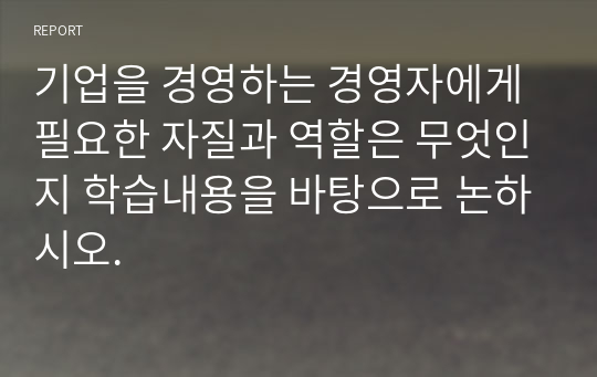 기업을 경영하는 경영자에게 필요한 자질과 역할은 무엇인지 학습내용을 바탕으로 논하시오.