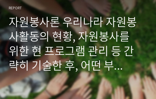 자원봉사론 우리나라 자원봉사활동의 현황, 자원봉사를 위한 현 프로그램 관리 등 간략히 기술한 후, 어떤 부분을 강화해 나가는 것이 자원봉사참여자의 자발적 참여를 높일 수 있는 방향인지에 대해 의견을 제시해 주시기 바랍니다