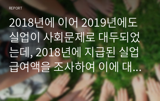 2018년에 이어 2019년에도 실업이 사회문제로 대두되었는데, 2018년에 지급된 실업급여액을 조사하여 이에 대한 법적 근거를 찾아 제시하고 현실적인 문제점과 해결방안을 기술하시오.