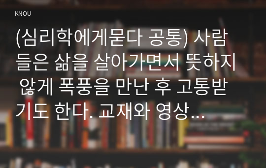 (심리학에게묻다 공통) 사람들은 삶을 살아가면서 뜻하지 않게 폭풍을 만난 후 고통받기도 한다. 교재와 영상강의 10장의 삶의 폭풍 지나가기 를 참고하여(기타 자료 참고 가능), 외상 후 스트레스 장애에 대해 설명한 후, 외상을 극복하고 외상 후 성장을 이루기 위해 할 수 있는 일이 무엇인지 내가 생각하는 방법을 제시하시오.