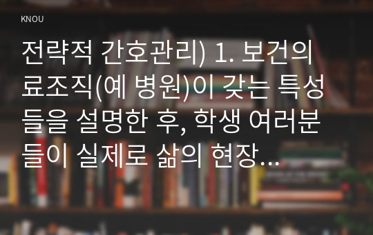 전략적 간호관리) 1. 보건의료조직(예 병원)이 갖는 특성들을 설명한 후, 학생 여러분들이 실제로 삶의 현장에서 (직장, 가정 또는 학교) 느끼는 스트레스 요인과 그로 인해 발생하는 결과 (신체적 정신적 영적 등 총체적으로)에 대해 논하고, 각자가 애용하는 특별한 스트레스 관리 방법 및 간호사의 이직을 줄이는 방안에 대해 논의하시오