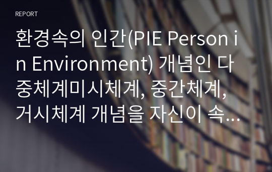 환경속의 인간(PIE Person in Environment) 개념인 다중체계미시체계, 중간체계, 거시체계 개념을 자신이 속해 있는 체계들을 분석하여 자신과 환경의 상호작용이 현재 자신에게 어떠한 영향을 주고 있는지 분석하시오. 단, 미시체계 4개 이상(예 어머니, 아버지, 친구, 형제자매 등.., 중간체계 3개 이상, 거시체계 2개 이상