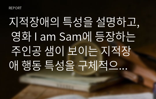 지적장애의 특성을 설명하고, 영화 I am Sam에 등장하는 주인공 샘이 보이는 지적장애 행동 특성을 구체적으로 쓰시오. 또한 영화 속 주인공 샘처럼 지적장애 성인이 독립적으로 살아가기 위해 어린 시절부터 반드시 익히고 배워야 할 가장 중요한 것이 무엇이라고 생각하는지 각자의 견해를 정리하여 서술하시오.