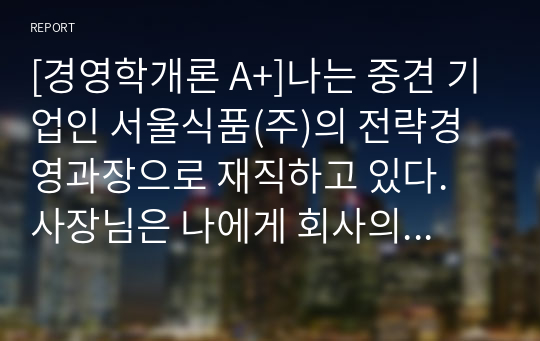 [경영학개론 A+]나는 중견 기업인 서울식품(주)의 전략경영과장으로 재직하고 있다. 사장님은 나에게 회사의 성장과 장기 발전을 위하여 새로운 제품개발을 하라는 중장기 계획을 맡겼다. 다음 달 전략기획팀과 1차 전략회의를 갖기로 하였다. 위와 같은 상황을 가정할 때, 1차 전략회의에서 토의해야 할 안건으로 제품개발을 위한 기획서 초안을 만들어 보시오.