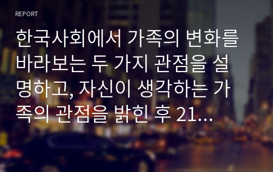 한국사회에서 가족의 변화를 바라보는 두 가지 관점을 설명하고, 자신이 생각하는 가족의 관점을 밝힌 후 21세기 사회복지의 실천에서 필요한 가족의 관점이 무엇인지 제시하시오.