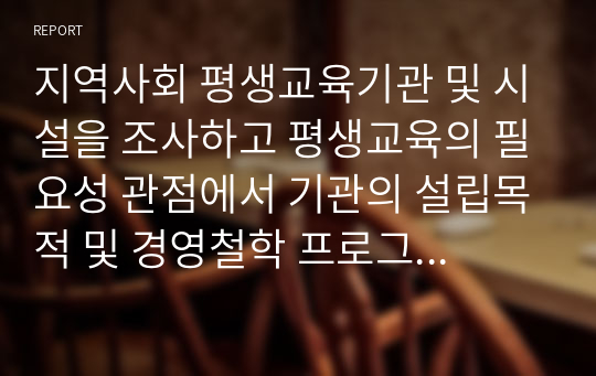 지역사회 평생교육기관 및 시설을 조사하고 평생교육의 필요성 관점에서 기관의 설립목적 및 경영철학 프로그램 운영 및 문제점, 사회에 기여도 등을 조사하여 작성하시오.