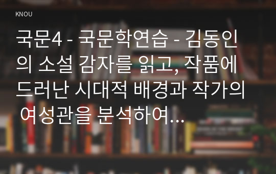 국문4 - 국문학연습 - 김동인의 소설 감자를 읽고, 작품에 드러난 시대적 배경과 작가의 여성관을 분석하여 서술하시오.