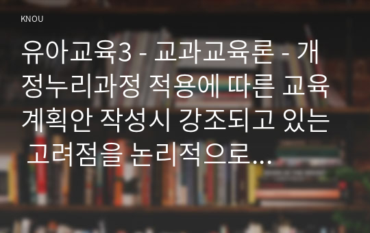 유아교육3 - 교과교육론 - 개정누리과정 적용에 따른 교육계획안 작성시 강조되고 있는 고려점을 논리적으로 서술하시오