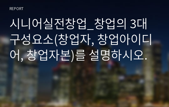 시니어실전창업_창업의 3대 구성요소(창업자, 창업아이디어, 창업자본)를 설명하시오.