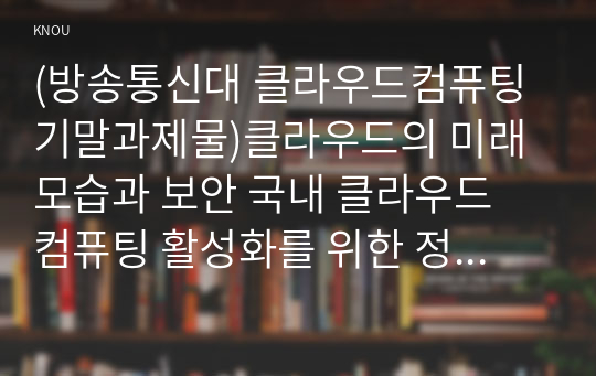 (방송통신대 클라우드컴퓨팅 기말과제물)클라우드의 미래모습과 보안 국내 클라우드 컴퓨팅 활성화를 위한 정책과 방향 보고서를 읽고 관련 내용을 조사하여 클라우드 컴퓨팅의 활성화를 위한 클라우드 보안과 정책에 대해 요약정리