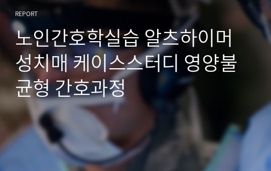 노인간호학실습 알츠하이머성치매 케이스스터디 영양불균형 간호과정