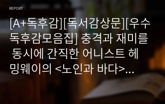 [A+독후감][독서감상문][우수독후감모음집] 충격과 재미를 동시에 간직한 어니스트 헤밍웨이의 &lt;노인과 바다&gt;를 읽고 쓴 감상문입니다. 의지가 약하신 분들이 보시면 큰 힘이 될 것입니다.