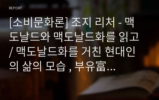 [소비문화론] 조지 리처 - 맥도날드와 맥도날드화를 읽고 / 맥도날드화를 거친 현대인의 삶의 모습 , 부유富裕 속에서 부유浮游하는 우리