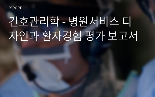 간호관리학 - 병원서비스 디자인과 환자경험 평가 보고서