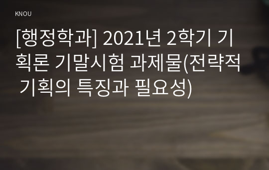 [행정학과] 2021년 2학기 기획론 기말시험 과제물(전략적 기획의 특징과 필요성)