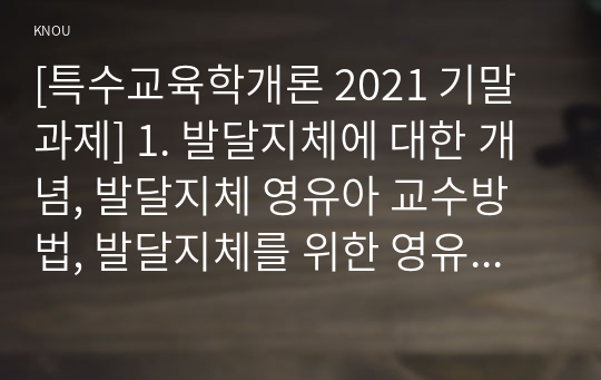 [특수교육학개론 2021 기말과제] 1. 발달지체에 대한 개념, 발달지체 영유아 교수방법, 발달지체를 위한 영유아를 위한 지원체계 2. 자폐성 장애의 정의, 원인 및 특성, 판별, 교육 방법 3. 정서 및 행동장애의 정의, 원인 및 특성, 판별, 교육 방법 4. 의사소통 장애의 정의, 원인 및 특성, 판별, 교육 방법