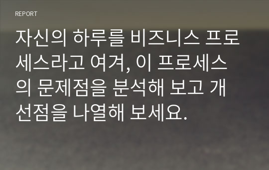 자신의 하루를 비즈니스 프로세스라고 여겨, 이 프로세스의 문제점을 분석해 보고 개선점을 나열해 보세요.