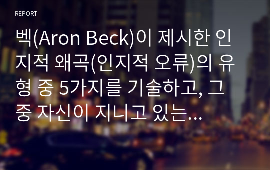 벡(Aron Beck)이 제시한 인지적 왜곡(인지적 오류)의 유형 중 5가지를 기술하고, 그 중 자신이 지니고 있는 인지적 왜곡을 한 가지 선택하여 그런 인지적 왜곡이 자신의 대인관계에 어떤 영향을 미치는지를 자신의 실제 경험과 벡(Beck)의 이론을 바탕으로 서술하시오