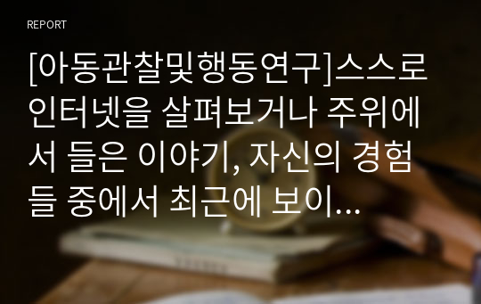 [아동관찰및행동연구]스스로 인터넷을 살펴보거나 주위에서 들은 이야기, 자신의 경험들 중에서 최근에 보이는 유아들의 모습을 소개하고 자신의 의견을 피력하라.