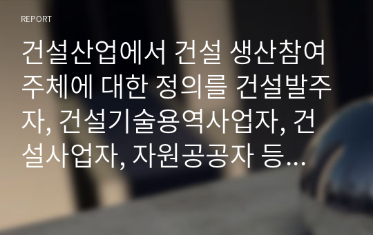 건설산업에서 건설 생산참여주체에 대한 정의를 건설발주자, 건설기술용역사업자, 건설사업자, 자원공공자 등으로 구분하여 설명하시오.