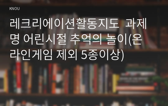 레크리에이션활동지도  과제명 어린시절 추억의 놀이(온라인게임 제외 5종이상)