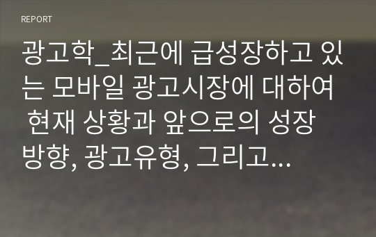 광고학_최근에 급성장하고 있는 모바일 광고시장에 대하여 현재 상황과 앞으로의 성장방향, 광고유형, 그리고 모바일 광고의 이점과 문제점에 대하여 정리하시오