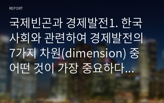 국제빈곤과 경제발전1. 한국 사회와 관련하여 경제발전의 7가지 차원(dimension) 중 어떤 것이 가장 중요하다고 생각하며 그 이유는 무엇인가 2. 행동경제학의 논의를 통해 볼 때 빈곤 대책은 어떤 것들을 세심하게 고려해서 추진해야 할까 본인의 일과 관련하여 구체적으로 설명해보시오.