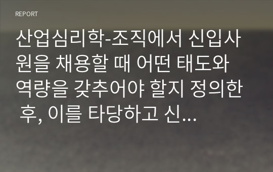 산업심리학-조직에서 신입사원을 채용할 때 어떤 태도와 역량을 갖추어야 할지 정의한 후, 이를 타당하고 신뢰롭게 선발하기 위한 방법이나 도구를 제시하시오.