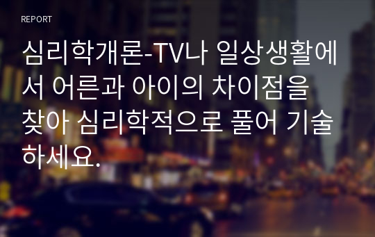 심리학개론-TV나 일상생활에서 어른과 아이의 차이점을 찾아 심리학적으로 풀어 기술하세요.