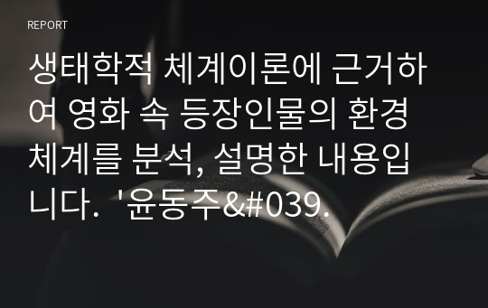 생태학적 체계이론에 근거하여 영화 속 등장인물의 환경체계를 분석, 설명한 내용입니다.  &#039;윤동주&#039;의 환경체계와 윤동주가 겪는 갈등을 개선하기 위한 체계의 변화 방향에 대해 논한 내용입니다.