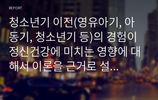 청소년기 이전(영유아기, 아동기, 청소년기 등)의 경험이 정신건강에 미치는 영향에 대해서 이론을 근거로 설명하시고, 자신의 청소년기 이전의 경험을 회고하여 예를 들어 설명하세요. ex) 프로이드, 피아제, 에릭슨 등의 이론을 근거로 설명하세요.