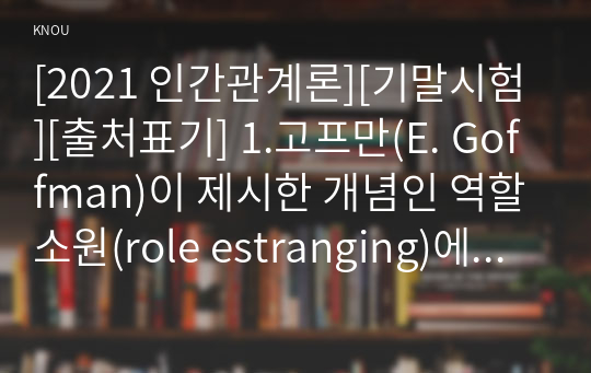 [2021 인간관계론][기말시험][출처표기] 1.고프만(E. Goffman)이 제시한 개념인 역할소원(role estranging)에 대하여 상세히 설명하고 역할소원의 예를 구체적으로 제시하시오. 2.부적응적인 인간관계의 유형에 대하여 상세히 기술하시오...9.스턴버그(R. J. Sternberg)가 제시한 사랑의 삼각형 이론 및 사랑의 유형에 대하여 상세