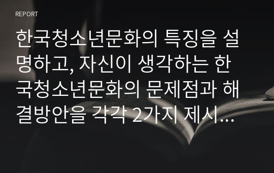 한국청소년문화의 특징을 설명하고, 자신이 생각하는 한국청소년문화의 문제점과 해결방안을 각각 2가지 제시하시오.