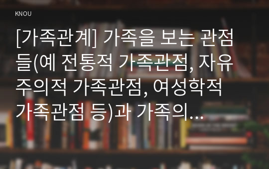 [가족관계] 가족을 보는 관점들(예 전통적 가족관점, 자유주의적 가족관점, 여성학적 가족관점 등)과 가족의 기능을 설명한 뒤, 오늘날 한국 가족의 특성을 가족을 보는 관점과 가족의 기능 측면에서 분석하고, 한국 가족의 미래 변화 방향에 대한 본인의 견해를 제시하시오.