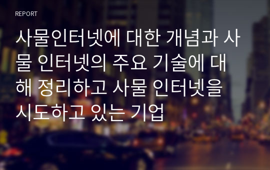 사물인터넷에 대한 개념과 사물 인터넷의 주요 기술에 대해 정리하고 사물 인터넷을 시도하고 있는 기업