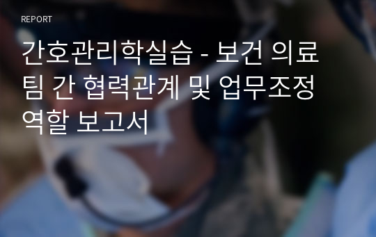 간호관리학실습 - 보건 의료팀 간 협력관계 및 업무조정 역할 보고서