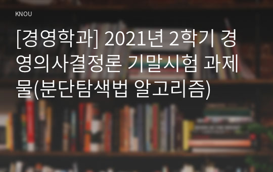 [경영학과] 2021년 2학기 경영의사결정론 기말시험 과제물(분단탐색법 알고리즘)